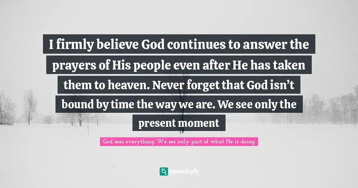 I firmly believe God continues to answer the prayers of His people even after He has taken them to heaven. Never forget that God isn’t bound by time the way we are. We see only the present moment
