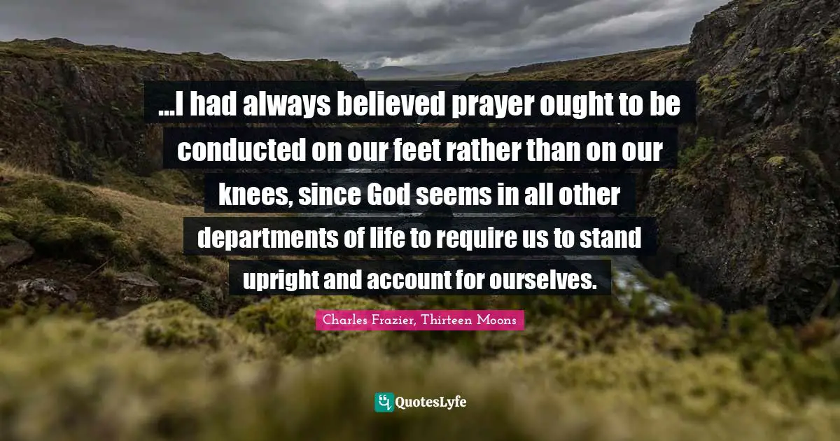 ...I had always believed prayer ought to be conducted on our feet rather than on our knees, since God seems in all other departments of life to require us to stand upright and account for ourselves.