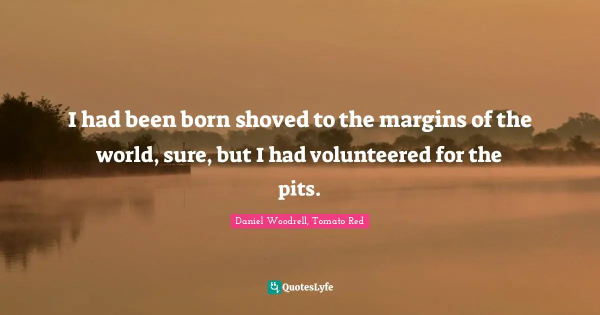 I had been born shoved to the margins of the world, sure, but I had volunteered for the pits.