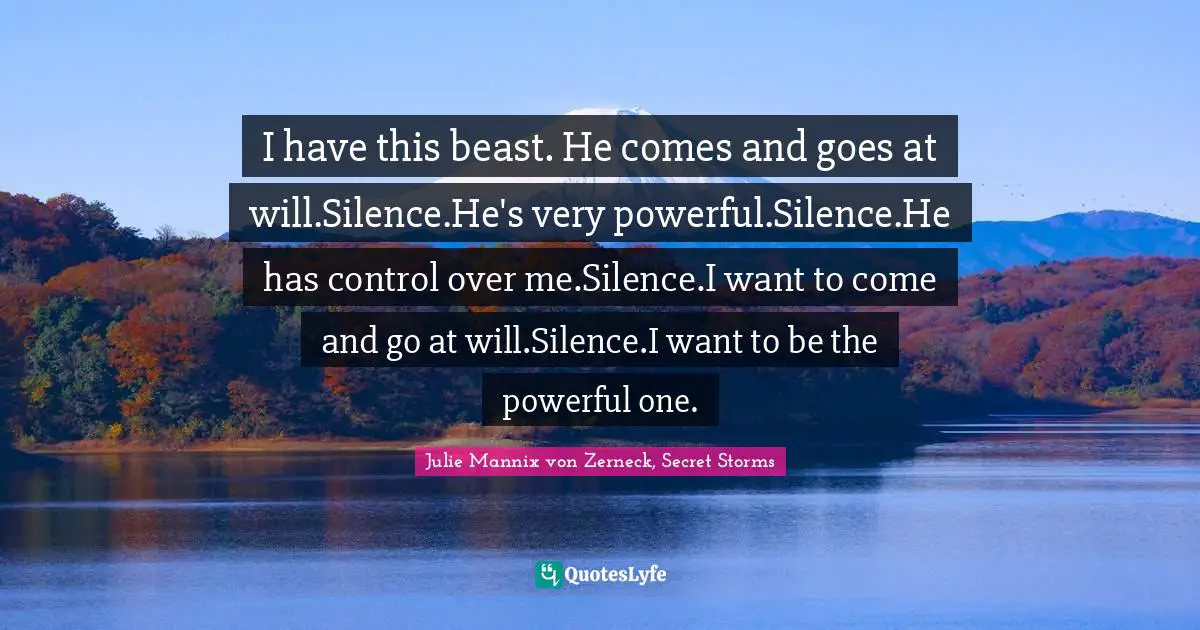I have this beast. He comes and goes at will.Silence.He's very powerful.Silence.He has control over me.Silence.I want to come and go at will.Silence.I want to be the powerful one.