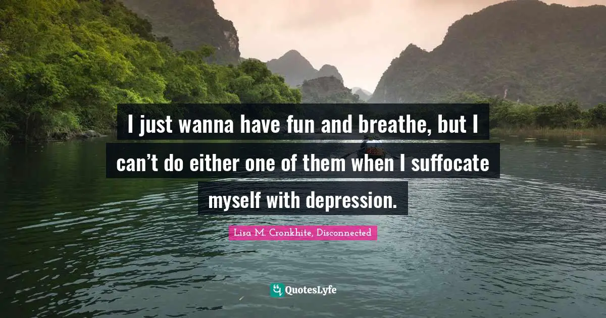 I just wanna have fun and breathe, but I can’t do either one of them when I suffocate myself with depression.