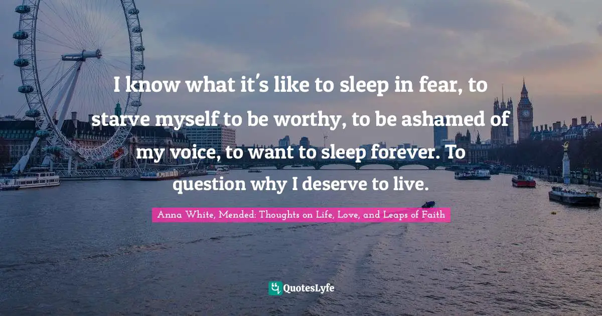 I know what it's like to sleep in fear, to starve myself to be worthy, to be ashamed of my voice, to want to sleep forever. To question why I deserve to live.