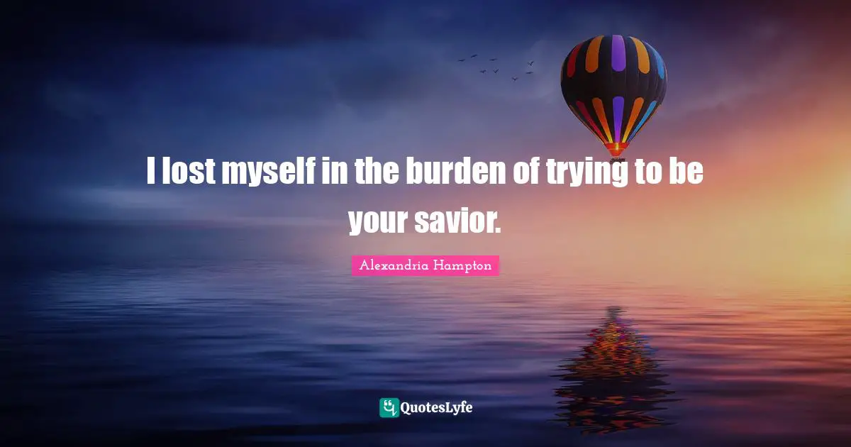 I lost myself in the burden of trying to be your savior.