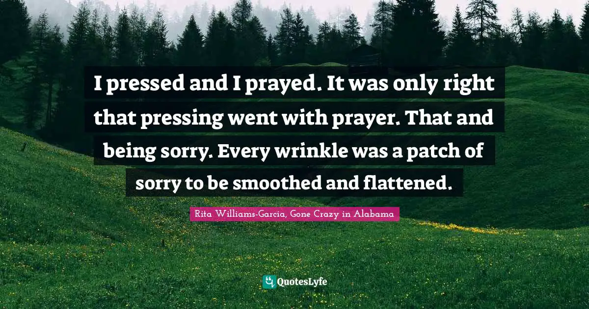 I pressed and I prayed. It was only right that pressing went with prayer. That and being sorry. Every wrinkle was a patch of sorry to be smoothed and flattened.