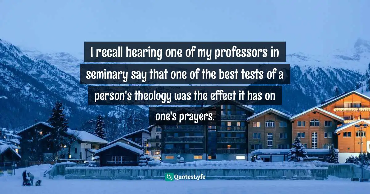 I recall hearing one of my professors in seminary say that one of the best tests of a person's theology was the effect it has on one's prayers.