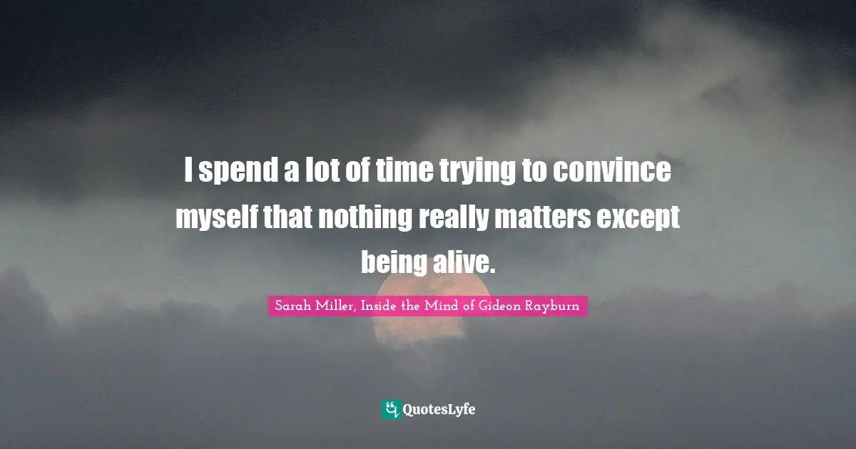 I spend a lot of time trying to convince myself that nothing really matters except being alive.