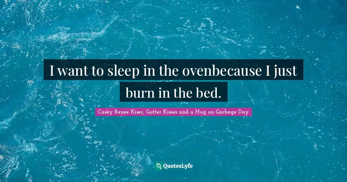 I want to sleep in the ovenbecause I just burn in the bed.