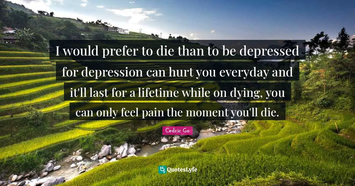 I would prefer to die than to be depressed for depression can hurt you everyday and it'll last for a lifetime while on dying, you can only feel pain the moment you'll die.