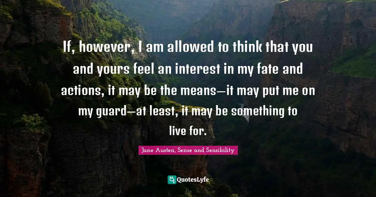 Jane Austen, Sense and Sensibility Quotes: If, however, I am allowed to think that you and yours feel an interest in my fate and actions, it may be the means—it may put me on my guard—at least, it may be something to live for.