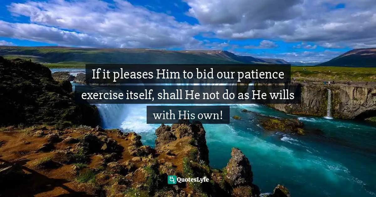 If it pleases Him to bid our patience exercise itself, shall He not do as He wills with His own!