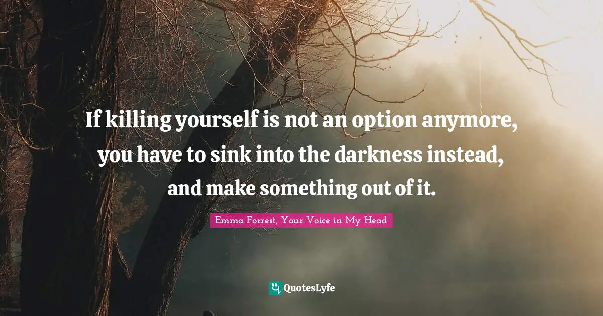Emma Forrest, Your Voice In My Head Quotes: "If killing yourself is not an option anymore, you have to sink into the darkness instead, and make something out of it."