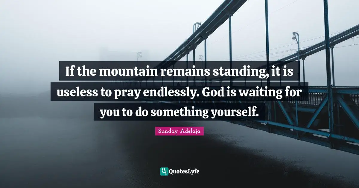 If the mountain remains standing, it is useless to pray endlessly. God is waiting for you to do something yourself.