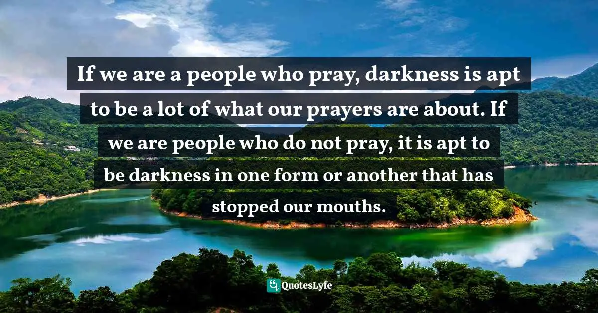 E.G. Daily Quotes: "If we are a people who pray, darkness is apt to be a lot of what our prayers are about. If we are people who do not pray, it is apt to be darkness in one form or another that has stopped our mouths."