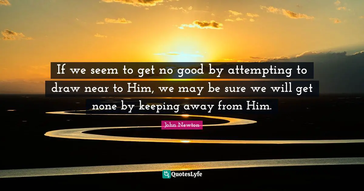 If we seem to get no good by attempting to draw near to Him, we may be sure we will get none by keeping away from Him.