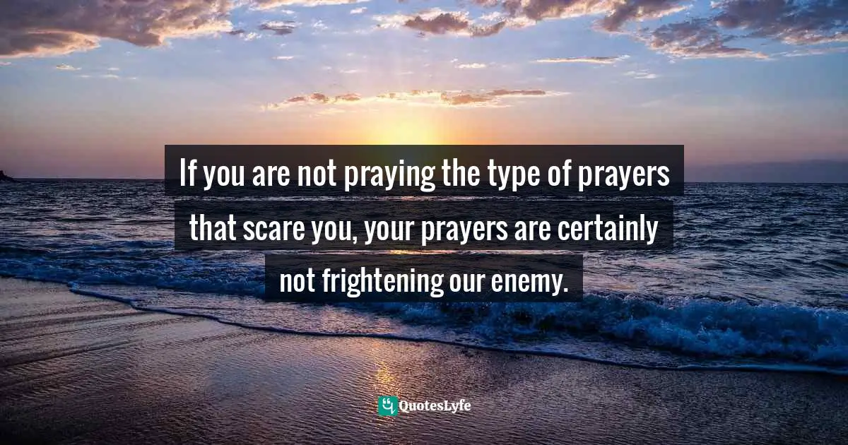 If you are not praying the type of prayers that scare you, your prayers are certainly not frightening our enemy.