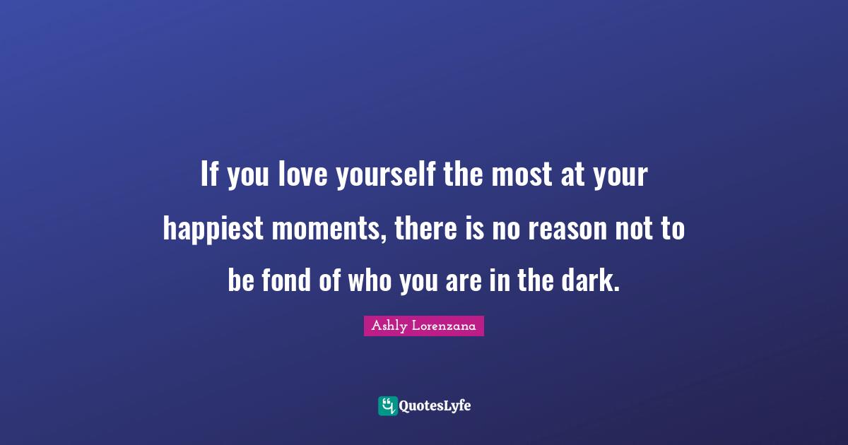 If you love yourself the most at your happiest moments, there is no reason not to be fond of who you are in the dark.