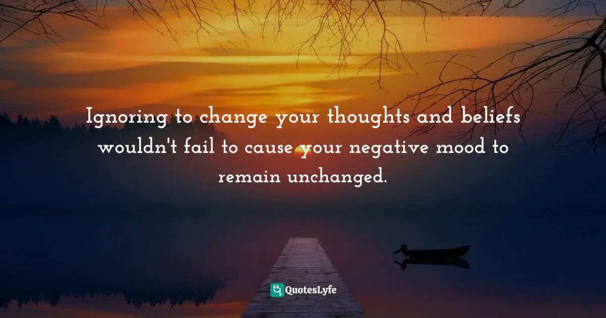 Negative Mood Quotes: "Ignoring to change your thoughts and beliefs wouldn't fail to cause your negative mood to remain unchanged."