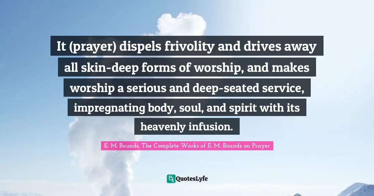It (prayer) dispels frivolity and drives away all skin-deep forms of worship, and makes worship a serious and deep-seated service, impregnating body, soul, and spirit with its heavenly infusion.