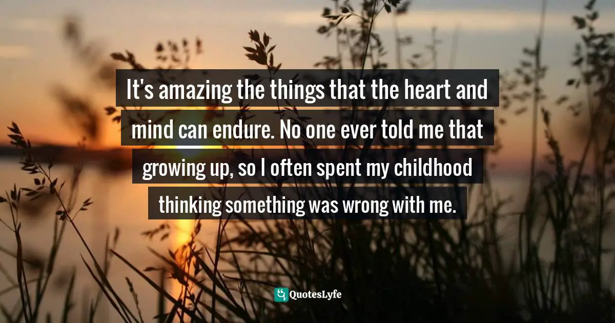 It's amazing the things that the heart and mind can endure. No one ever told me that growing up, so I often spent my childhood thinking something was wrong with me.