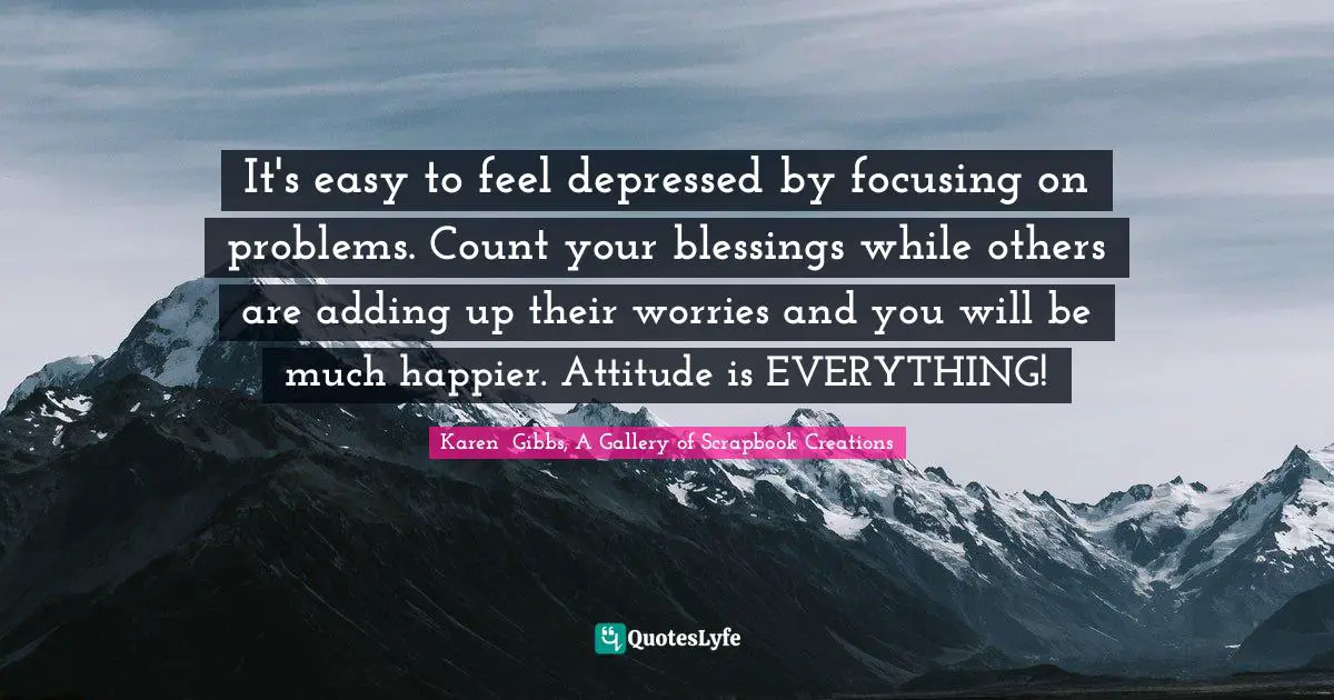 It's easy to feel depressed by focusing on problems. Count your blessings while others are adding up their worries and you will be much happier. Attitude is EVERYTHING!