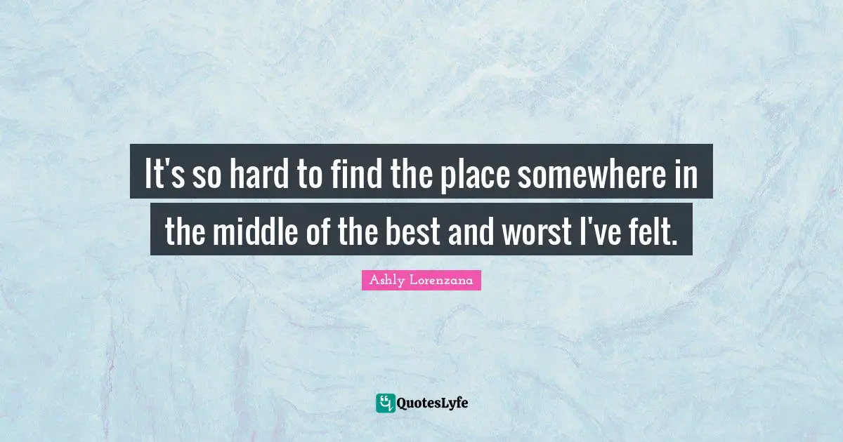 It's so hard to find the place somewhere in the middle of the best and worst I've felt.
