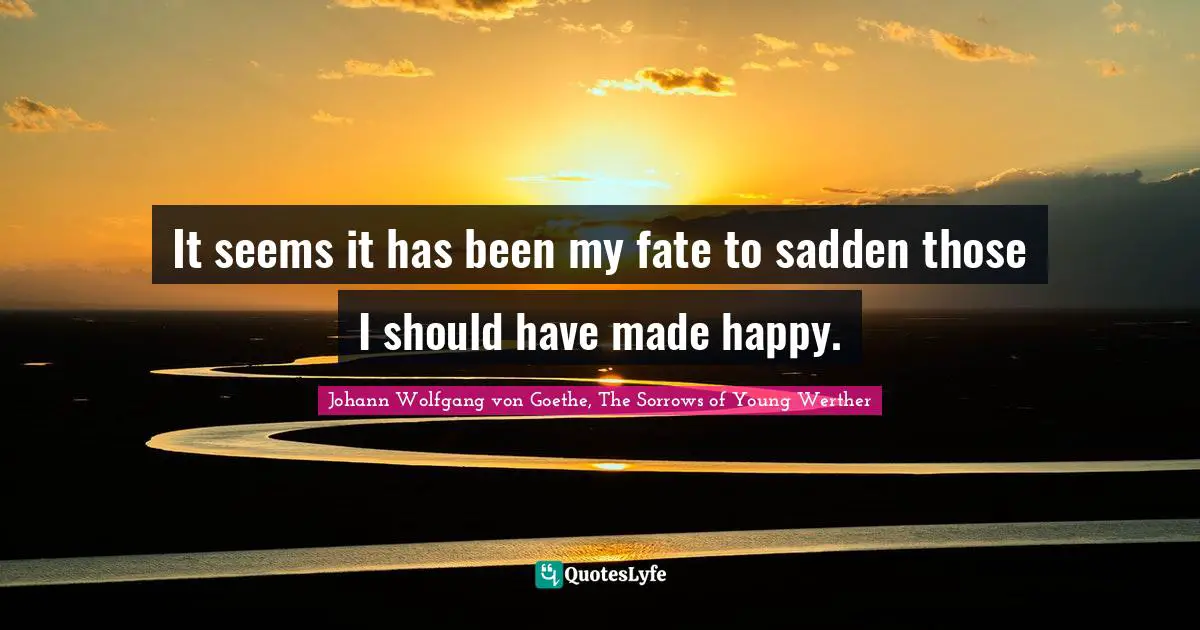 It seems it has been my fate to sadden those I should have made happy.