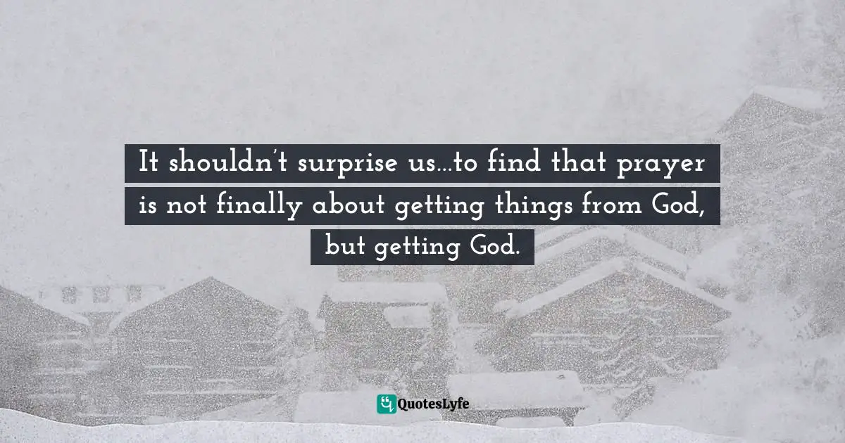 It shouldn’t surprise us…to find that prayer is not finally about getting things from God, but getting God.