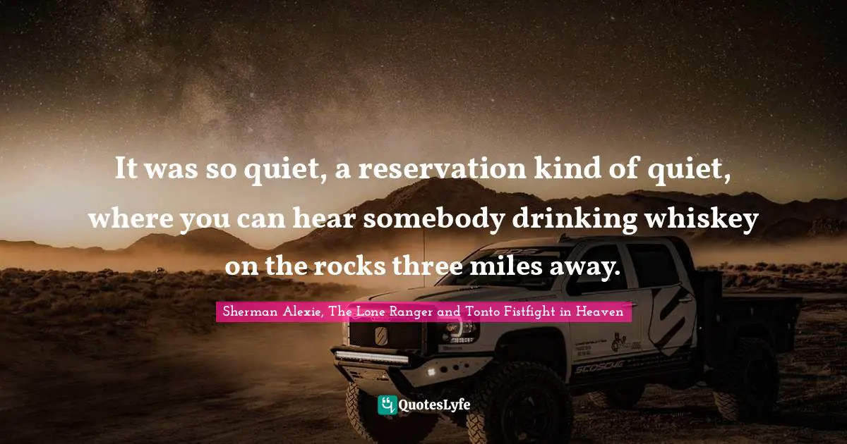 It was so quiet, a reservation kind of quiet, where you can hear somebody drinking whiskey on the rocks three miles away.