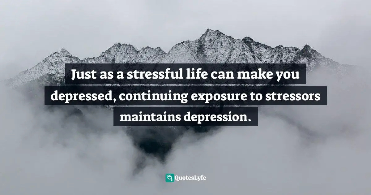 Just as a stressful life can make you depressed, continuing exposure to stressors maintains depression.