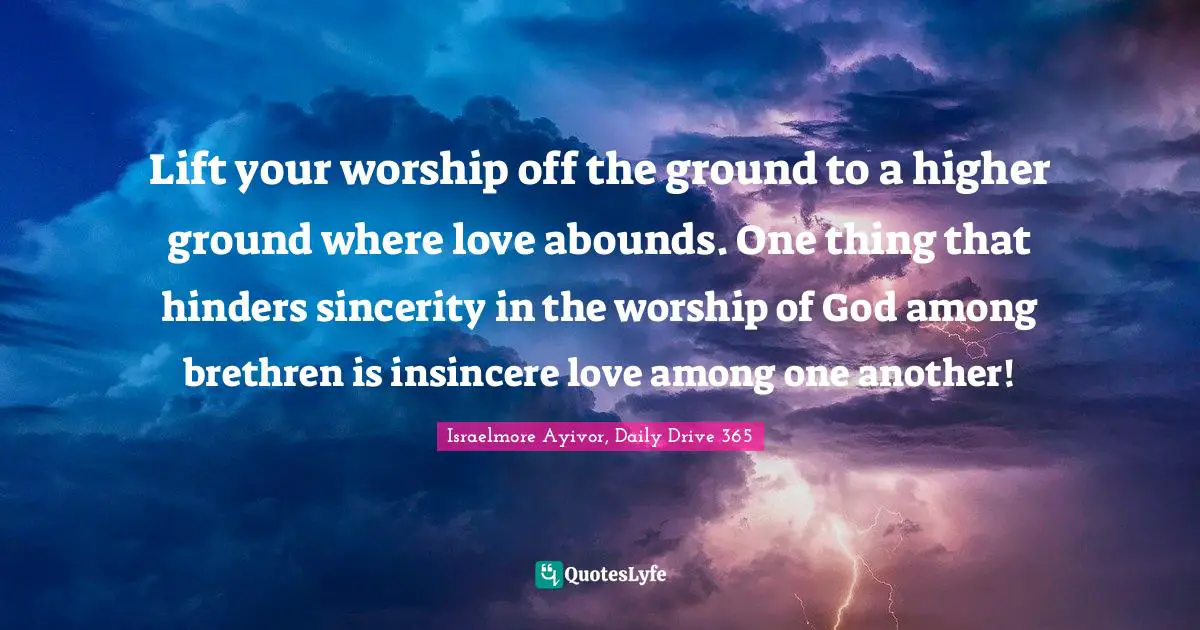Israelmore Ayivor, Daily Drive 365 Quotes: "Lift your worship off the ground to a higher ground where love abounds. One thing that hinders sincerity in the worship of God among brethren is insincere love among one another!"