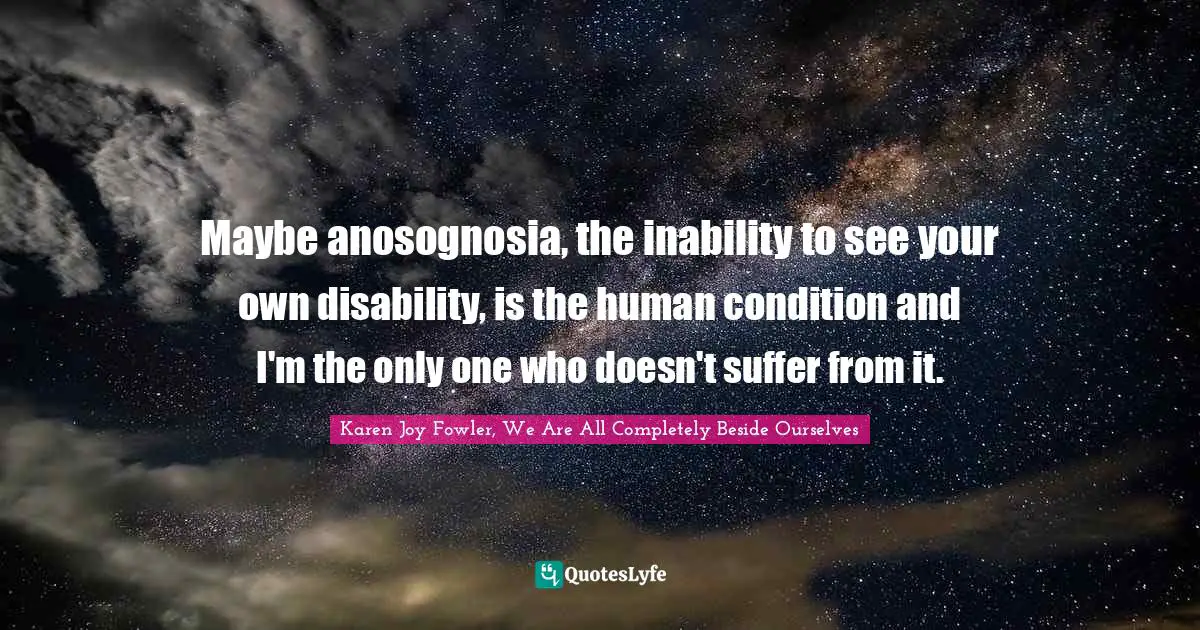 Maybe anosognosia, the inability to see your own disability, is the human condition and I'm the only one who doesn't suffer from it.