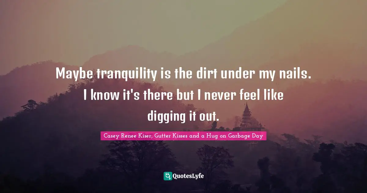 Maybe tranquility is the dirt under my nails. I know it's there but I never feel like digging it out.