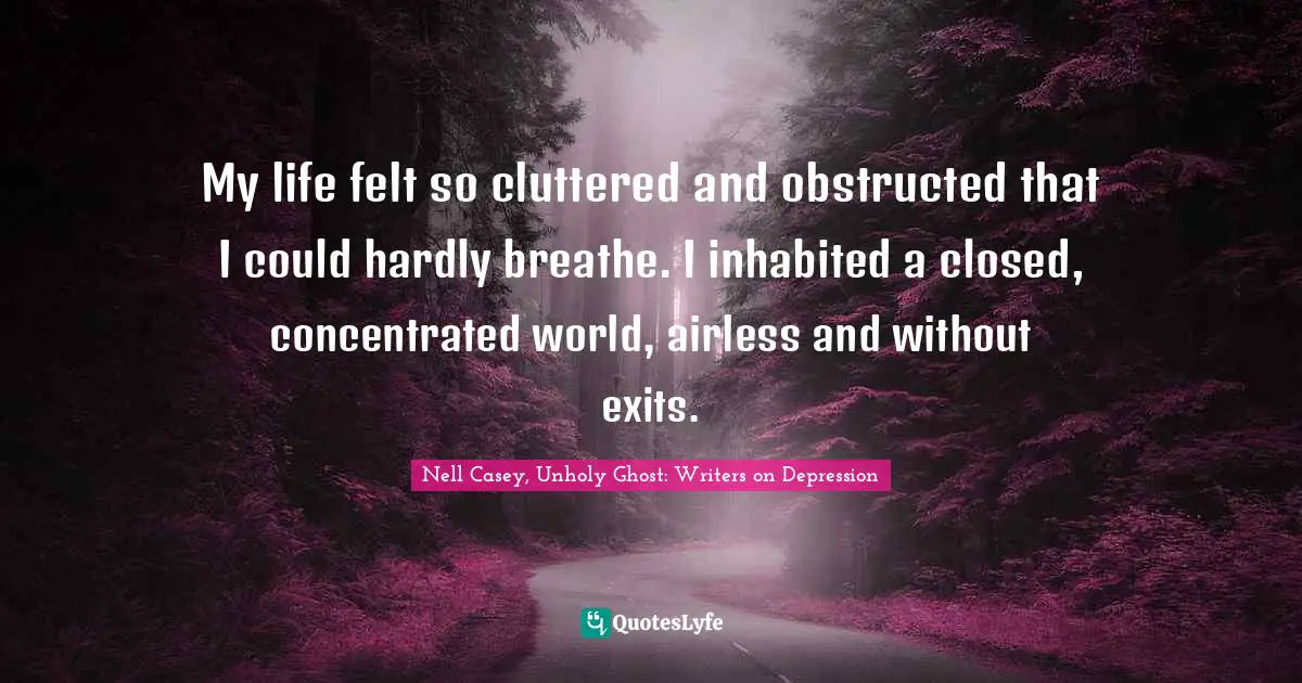 My life felt so cluttered and obstructed that I could hardly breathe. I inhabited a closed, concentrated world, airless and without exits.