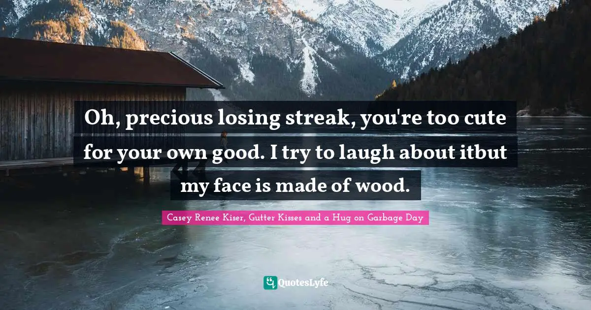 Oh, precious losing streak, you're too cute for your own good. I try to laugh about itbut my face is made of wood.