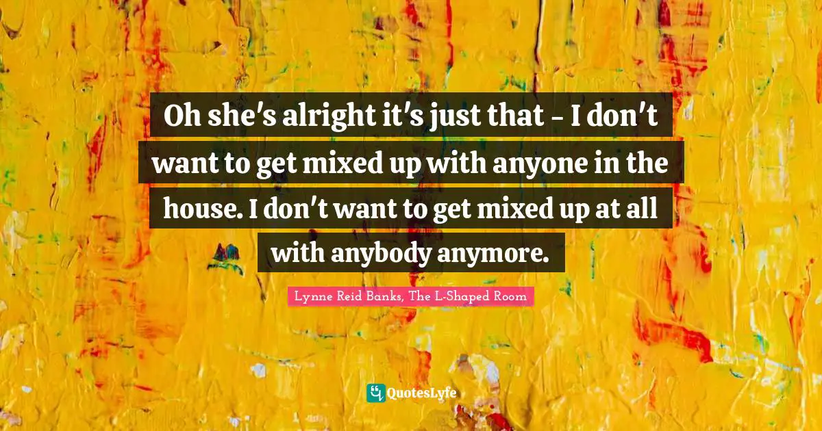 Oh she's alright it's just that - I don't want to get mixed up with anyone in the house. I don't want to get mixed up at all with anybody anymore.