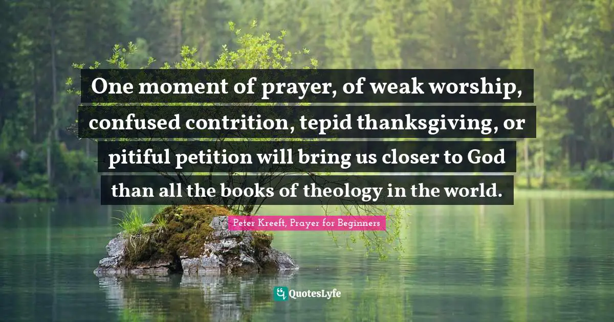 One moment of prayer, of weak worship, confused contrition, tepid thanksgiving, or pitiful petition will bring us closer to God than all the books of theology in the world.