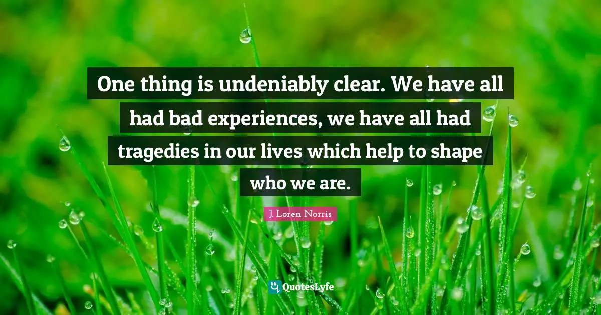 One thing is undeniably clear. We have all had bad experiences, we have all had tragedies in our lives which help to shape who we are.