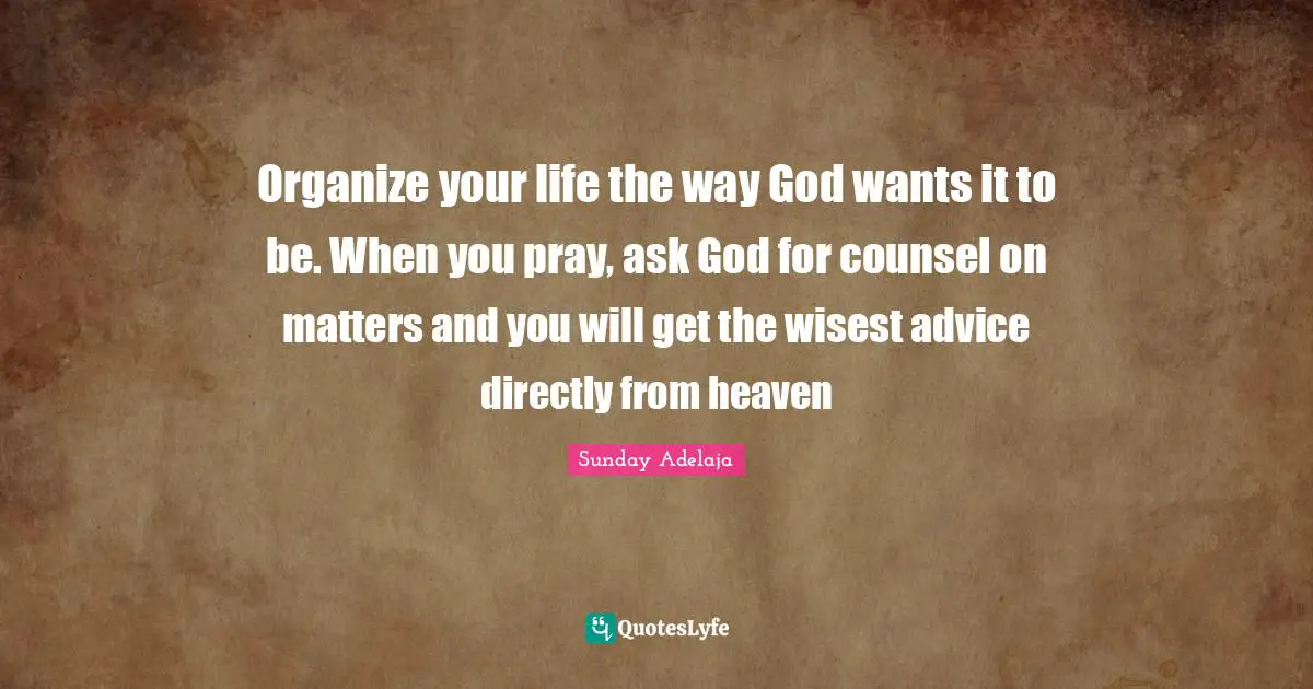 Organize your life the way God wants it to be. When you pray, ask God for counsel on matters and you will get the wisest advice directly from heaven