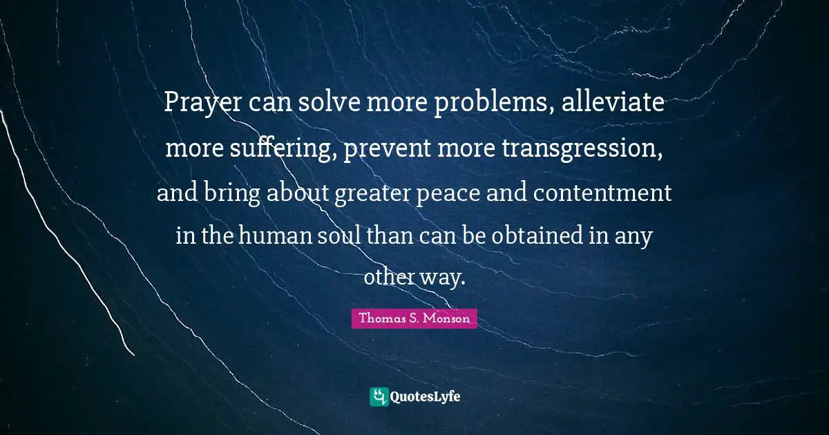 Prayer can solve more problems, alleviate more suffering, prevent more transgression, and bring about greater peace and contentment in the human soul than can be obtained in any other way.