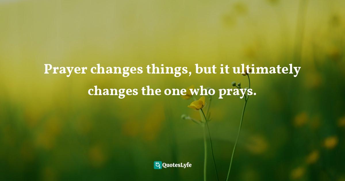 Prayer changes things, but it ultimately changes the one who prays.