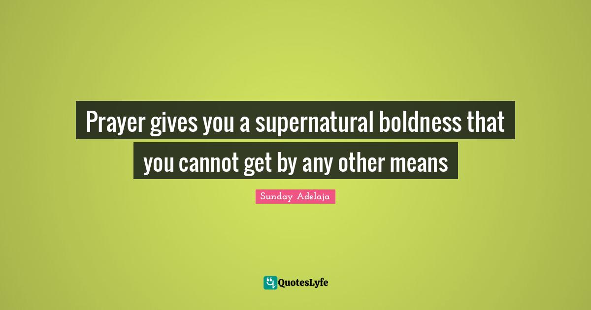 Prayer gives you a supernatural boldness that you cannot get by any other means