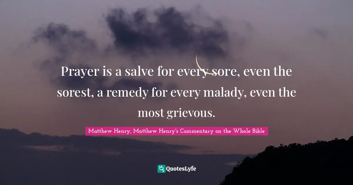 Matthew Henry, Matthew Henry's Commentary On The Whole Bible Quotes: "Prayer is a salve for every sore, even the sorest, a remedy for every malady, even the most grievous."