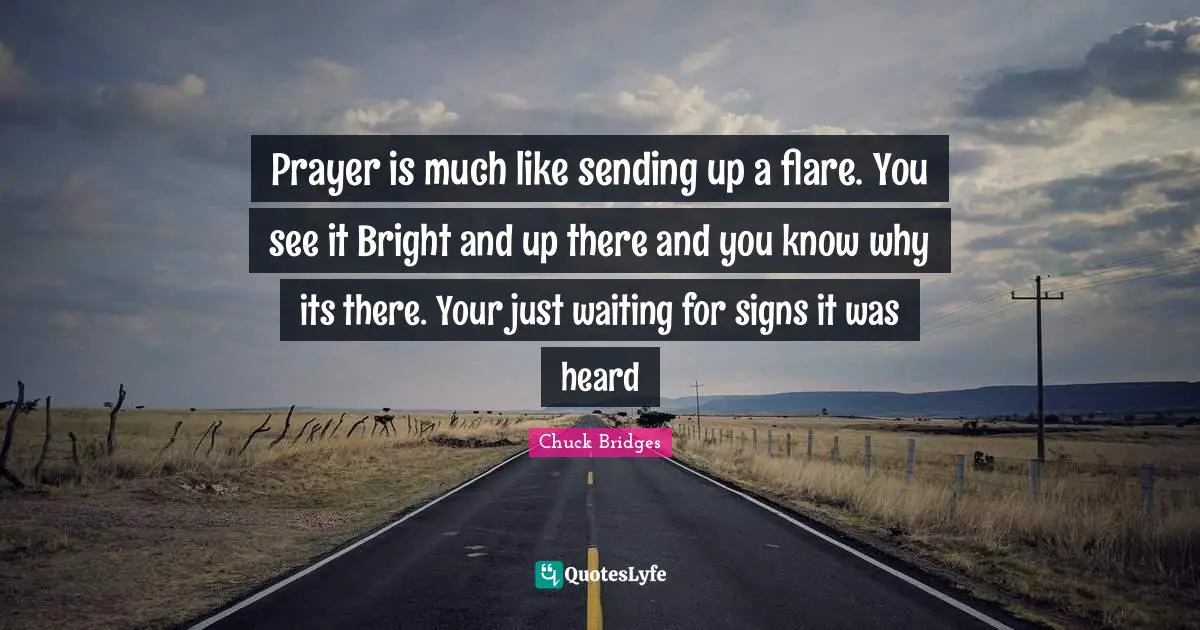 Prayer is much like sending up a flare. You see it Bright and up there and you know why its there. Your just waiting for signs it was heard