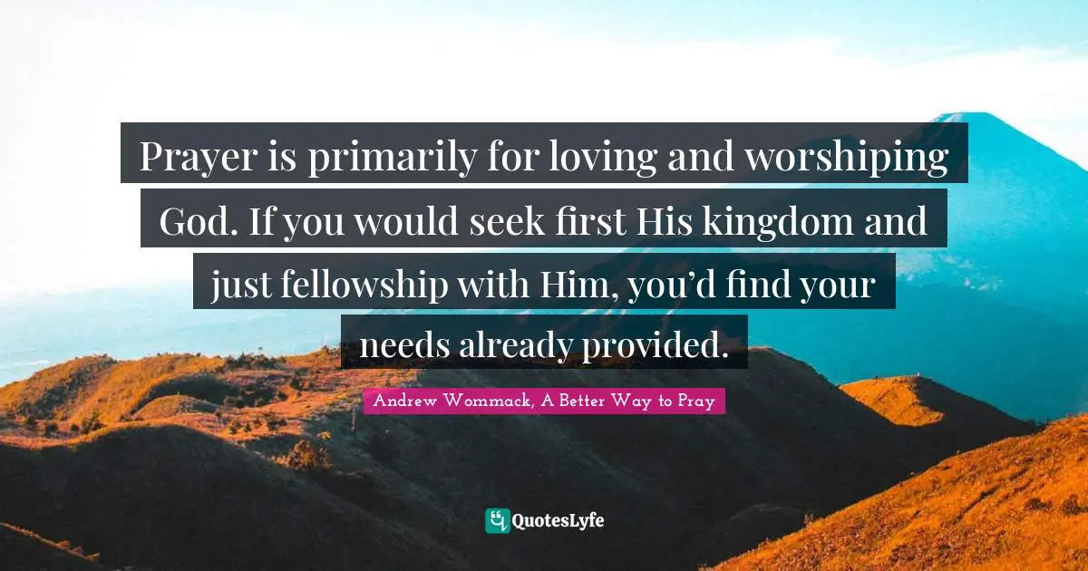 Prayer is primarily for loving and worshiping God. If you would seek first His kingdom and just fellowship with Him, you’d find your needs already provided.
