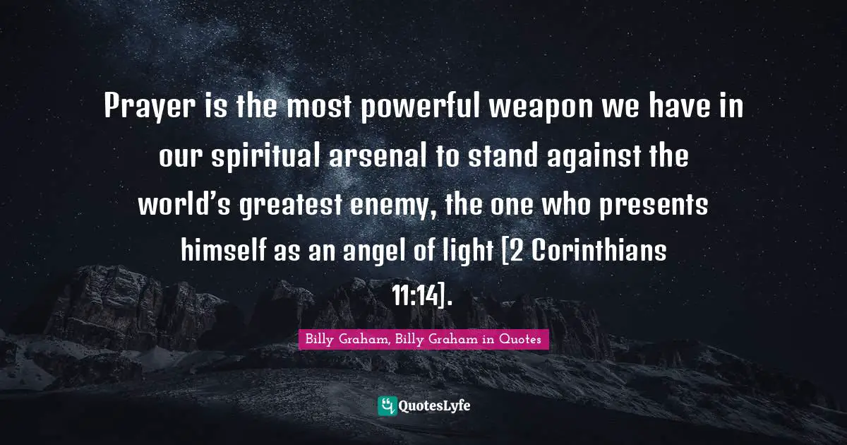 Prayer is the most powerful weapon we have in our spiritual arsenal to stand against the world’s greatest enemy, the one who presents himself as an angel of light [2 Corinthians 11:14].
