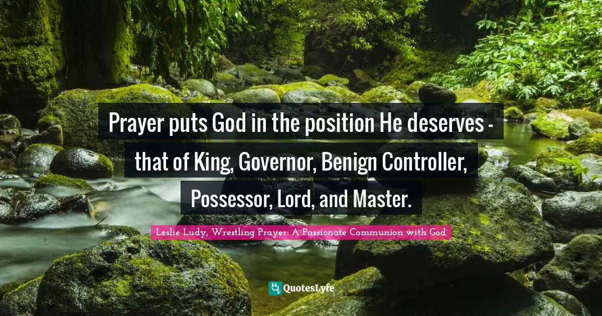 Prayer puts God in the position He deserves - that of King, Governor, Benign Controller, Possessor, Lord, and Master.