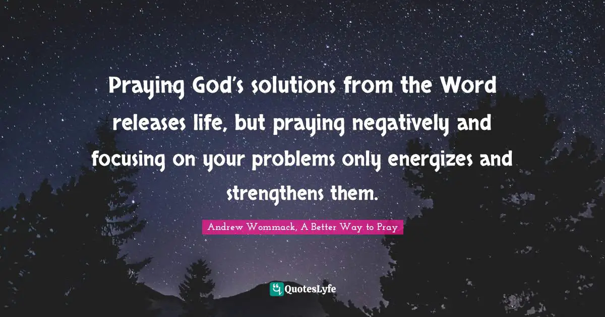 Praying God’s solutions from the Word releases life, but praying negatively and focusing on your problems only energizes and strengthens them.