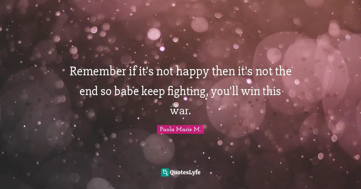 Remember if it's not happy then it's not the end so babe keep fighting, you'll win this war.