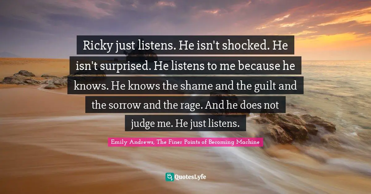 Ricky just listens. He isn't shocked. He isn't surprised. He listens to me because he knows. He knows the shame and the guilt and the sorrow and the rage. And he does not judge me. He just listens.