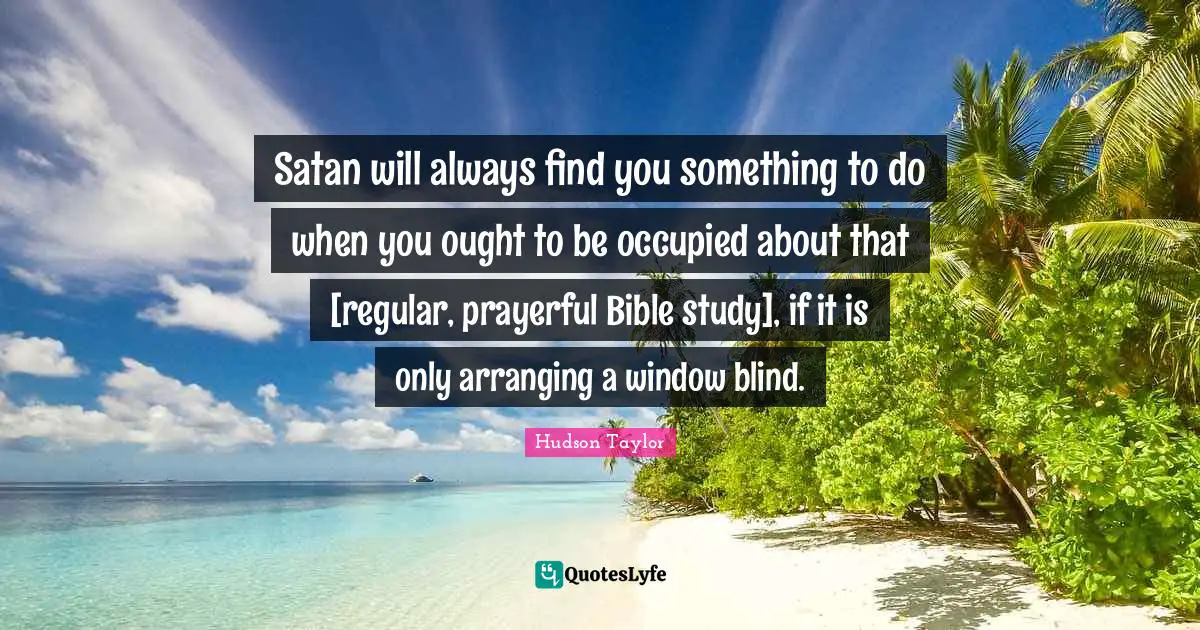 Satan will always find you something to do when you ought to be occupied about that [regular, prayerful Bible study], if it is only arranging a window blind.